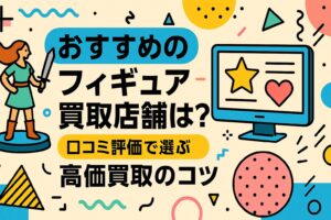 おすすめのフィギュア買取店舗は？口コミ評価で選ぶ高価買取のコツ